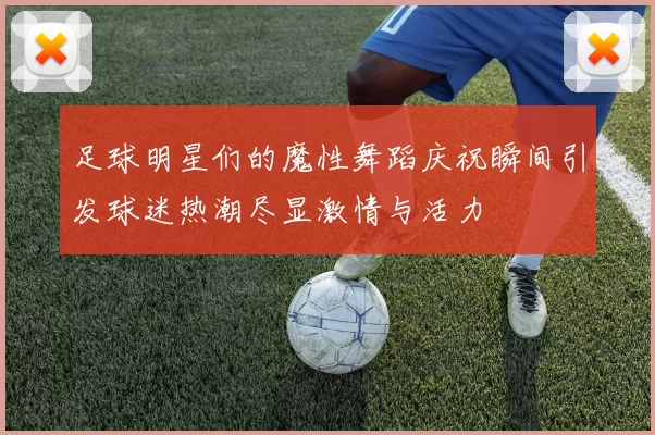 足球明星们的魔性舞蹈庆祝瞬间引发球迷热潮尽显激情与活力