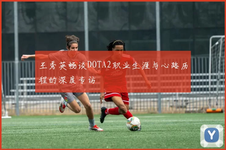 王秀英畅谈DOTA2职业生涯与心路历程的深度专访