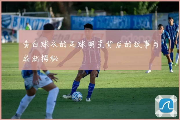 黄白球衣的足球明星背后的故事与成就揭秘