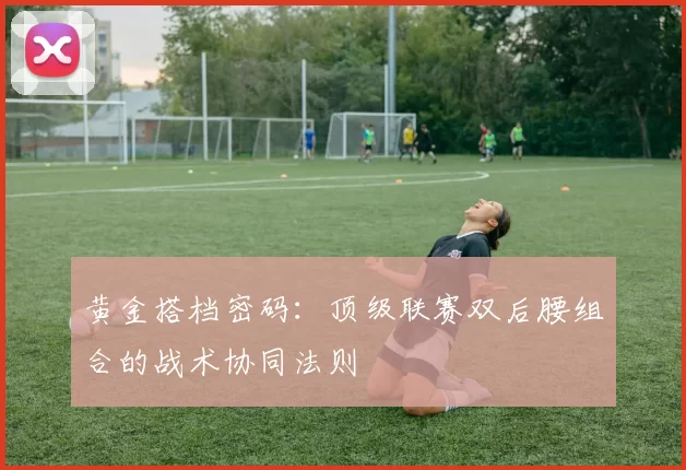 黄金搭档密码：顶级联赛双后腰组合的战术协同法则