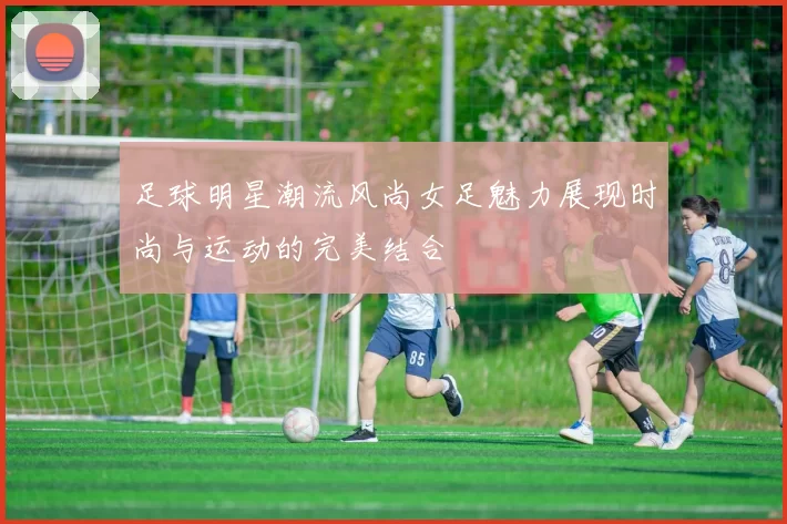 足球明星潮流风尚女足魅力展现时尚与运动的完美结合