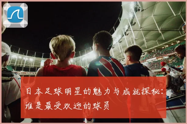 日本足球明星的魅力与成就探秘：谁是最受欢迎的球员