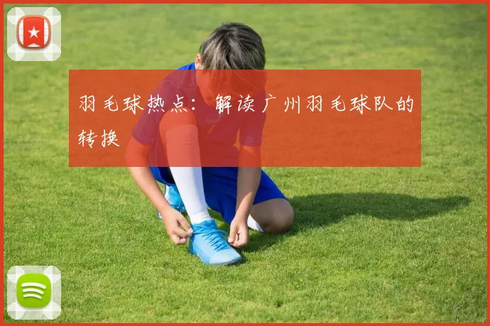 羽毛球热点：解读广州羽毛球队的转换