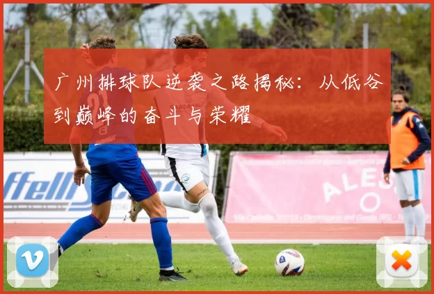 广州排球队逆袭之路揭秘：从低谷到巅峰的奋斗与荣耀