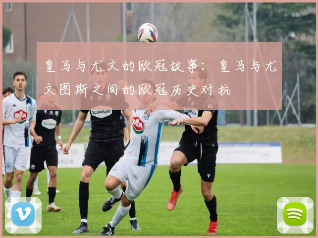 皇马与尤文的欧冠故事：皇马与尤文图斯之间的欧冠历史对抗