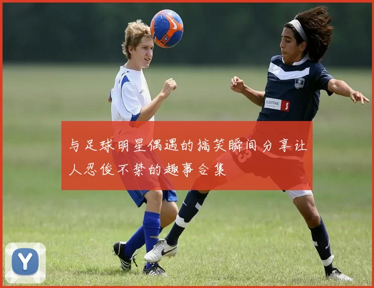 与足球明星偶遇的搞笑瞬间分享让人忍俊不禁的趣事合集