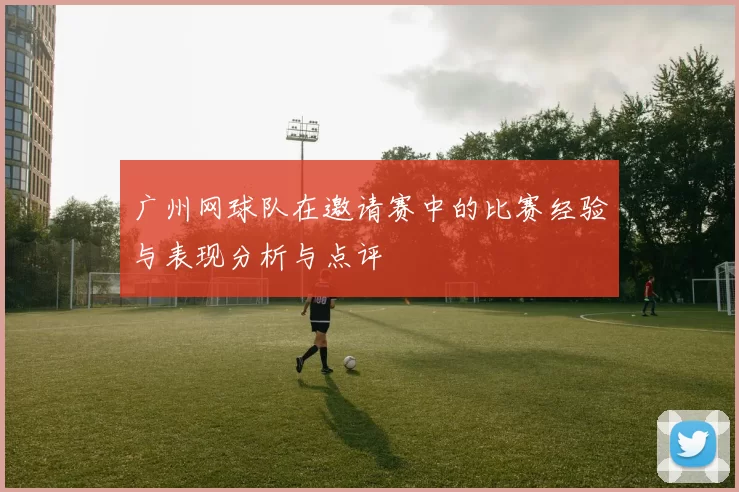 广州网球队在邀请赛中的比赛经验与表现分析与点评