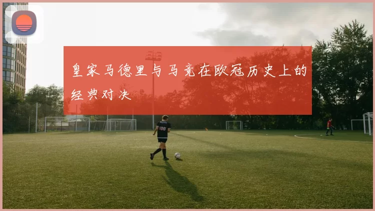 皇家马德里与马竞在欧冠历史上的经典对决