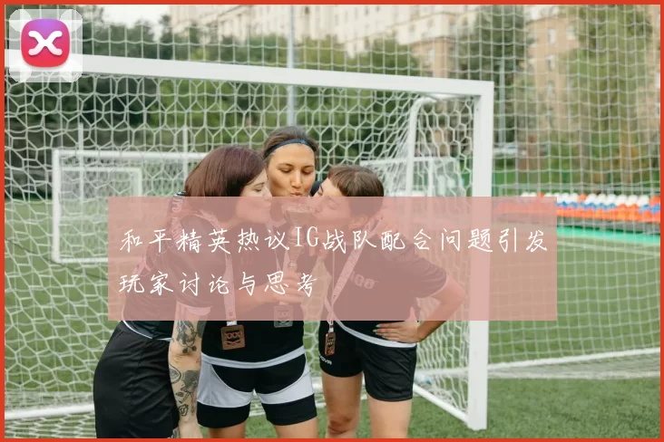 和平精英热议IG战队配合问题引发玩家讨论与思考