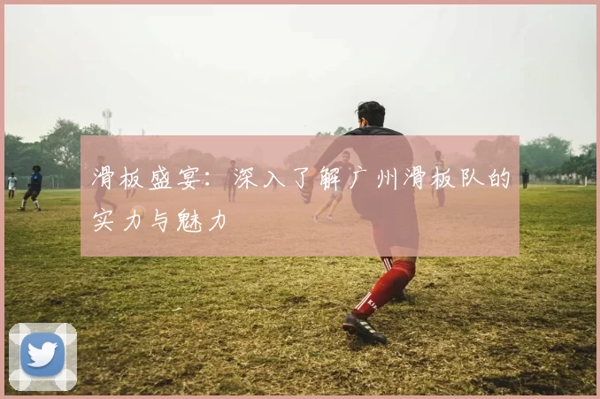 滑板盛宴：深入了解广州滑板队的实力与魅力