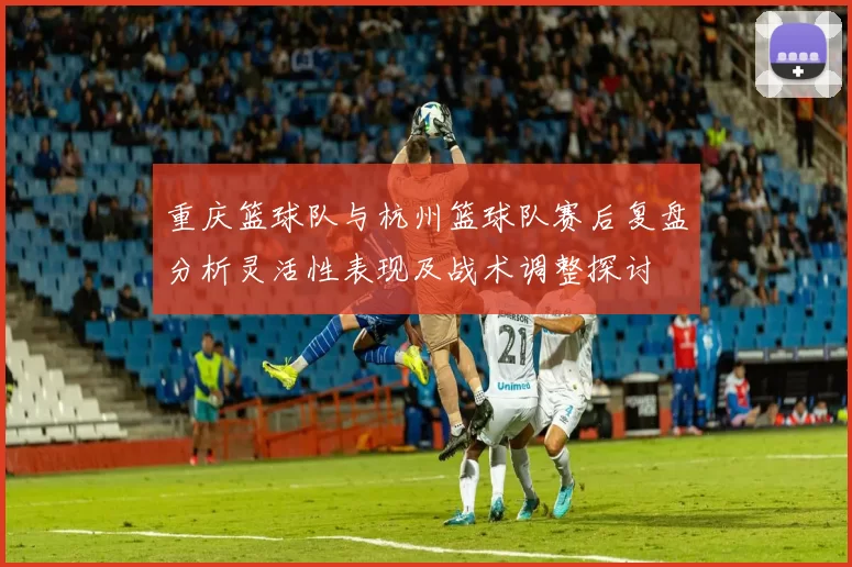 重庆篮球队与杭州篮球队赛后复盘分析灵活性表现及战术调整探讨