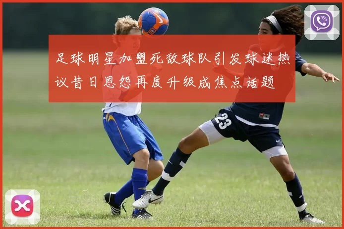 足球明星加盟死敌球队引发球迷热议昔日恩怨再度升级成焦点话题