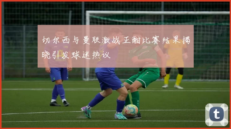 切尔西与曼联激战正酣比赛结果揭晓引发球迷热议