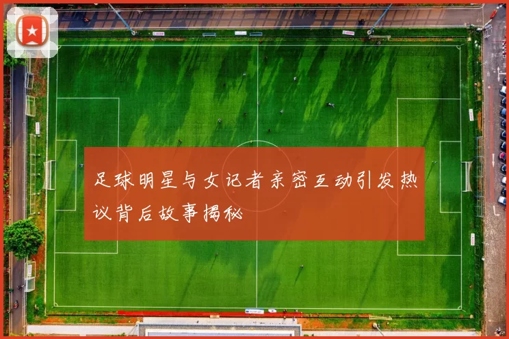 足球明星与女记者亲密互动引发热议背后故事揭秘