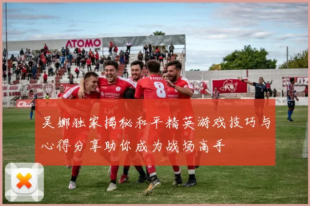 吴娜独家揭秘和平精英游戏技巧与心得分享助你成为战场高手