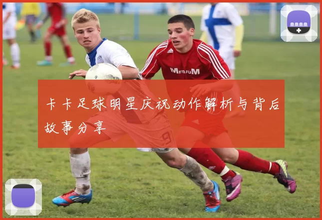 卡卡足球明星庆祝动作解析与背后故事分享