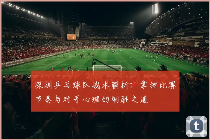 深圳乒乓球队战术解析：掌控比赛节奏与对手心理的制胜之道