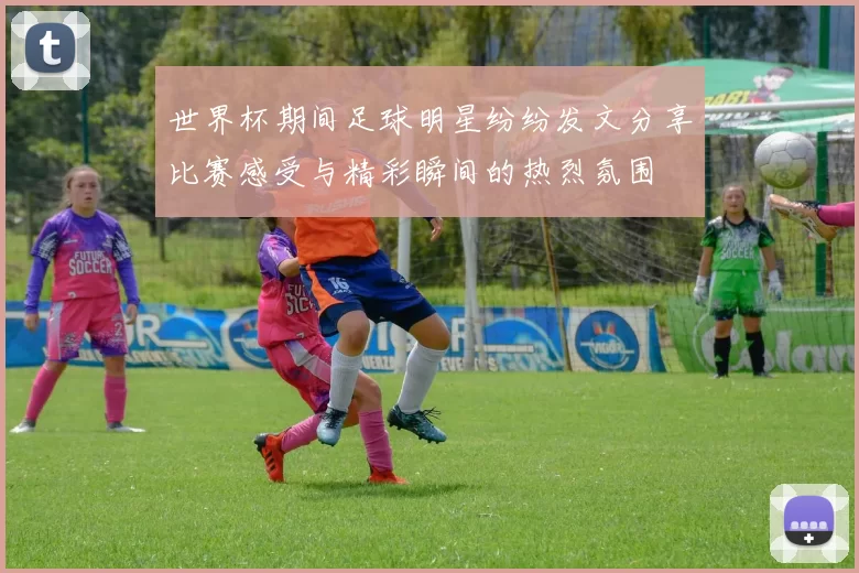 世界杯期间足球明星纷纷发文分享比赛感受与精彩瞬间的热烈氛围