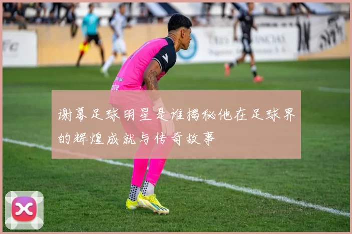 谢幕足球明星是谁揭秘他在足球界的辉煌成就与传奇故事