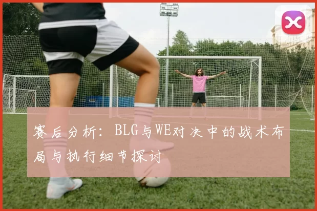 赛后分析：BLG与WE对决中的战术布局与执行细节探讨