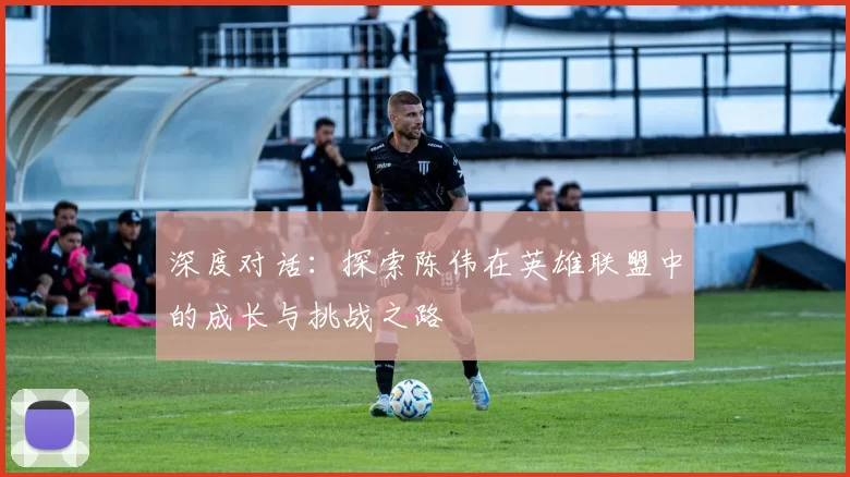 深度对话：探索陈伟在英雄联盟中的成长与挑战之路