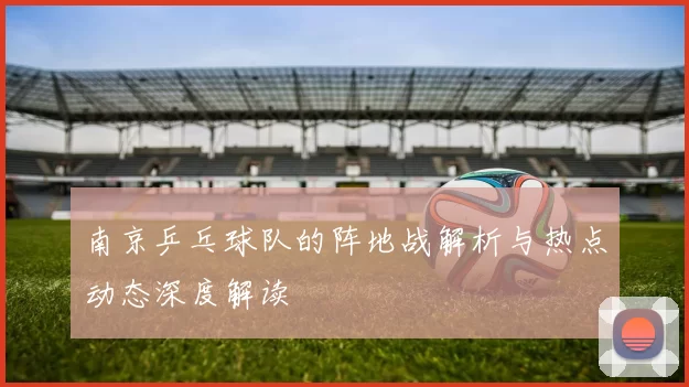 南京乒乓球队的阵地战解析与热点动态深度解读