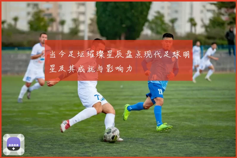 当今足坛璀璨星辰盘点现代足球明星及其成就与影响力