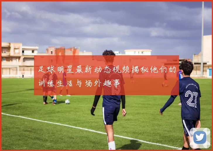 足球明星最新动态视频揭秘他们的训练生活与场外趣事