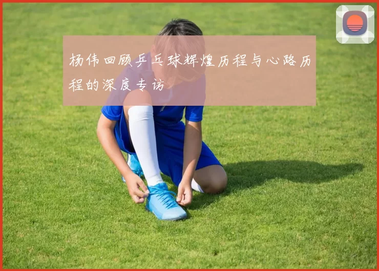 杨伟回顾乒乓球辉煌历程与心路历程的深度专访