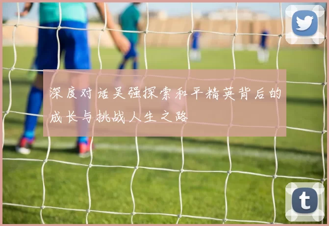 深度对话吴强探索和平精英背后的成长与挑战人生之路