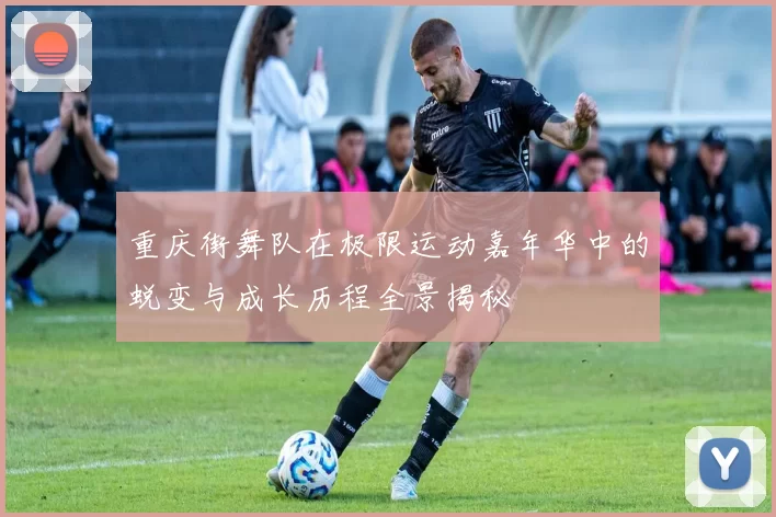 重庆街舞队在极限运动嘉年华中的蜕变与成长历程全景揭秘
