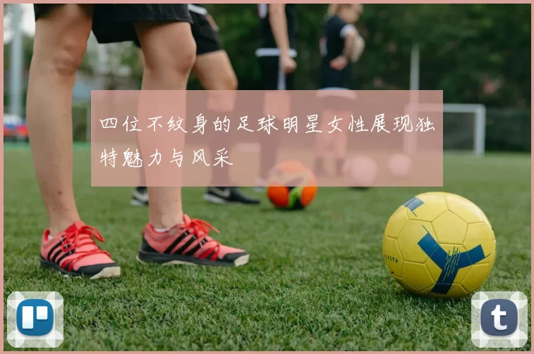四位不纹身的足球明星女性展现独特魅力与风采