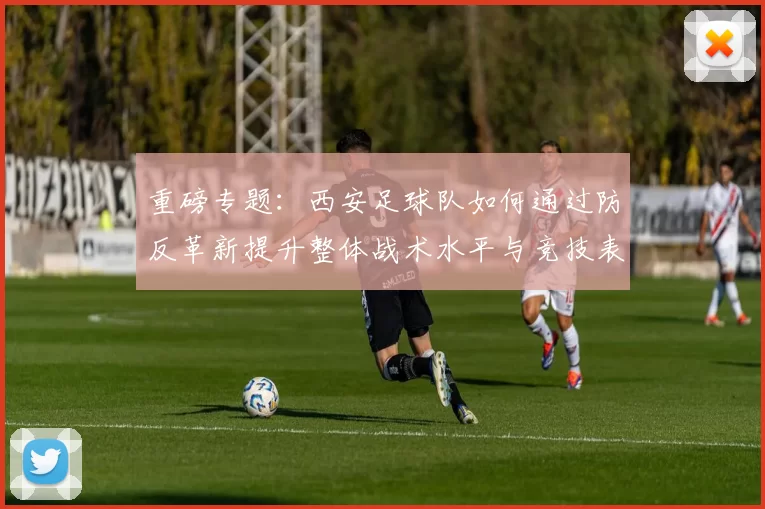 重磅专题：西安足球队如何通过防反革新提升整体战术水平与竞技表现