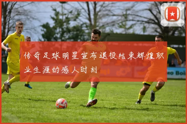 传奇足球明星宣布退役结束辉煌职业生涯的感人时刻