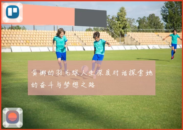 黄娜的羽毛球人生深度对话探索她的奋斗与梦想之路