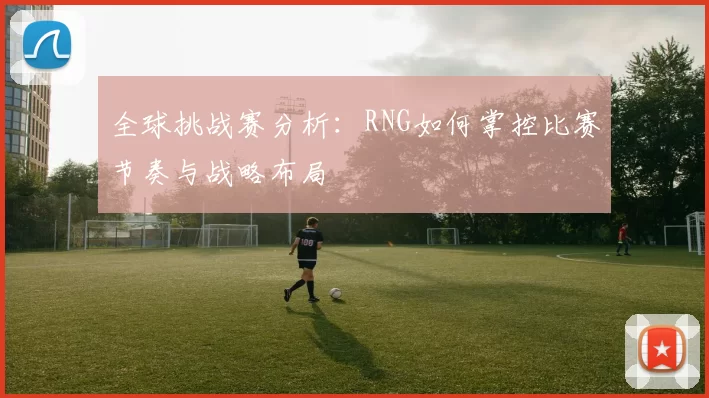 全球挑战赛分析：RNG如何掌控比赛节奏与战略布局