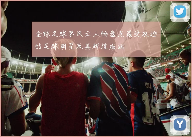 全球足球界风云人物盘点最受欢迎的足球明星及其辉煌成就