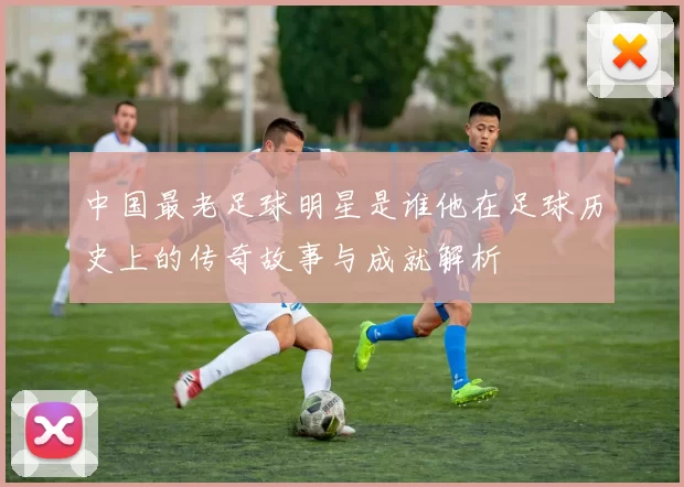 中国最老足球明星是谁他在足球历史上的传奇故事与成就解析