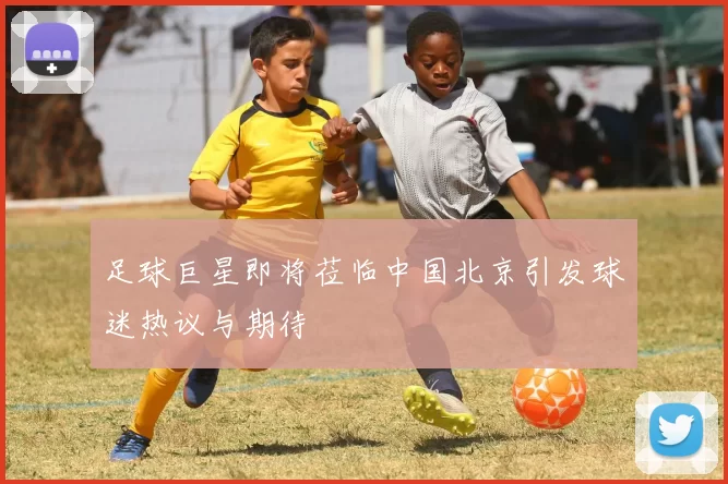 足球巨星即将莅临中国北京引发球迷热议与期待