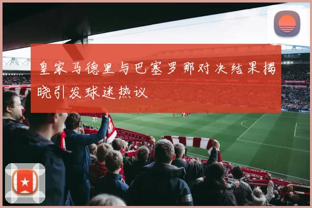 皇家马德里与巴塞罗那对决结果揭晓引发球迷热议