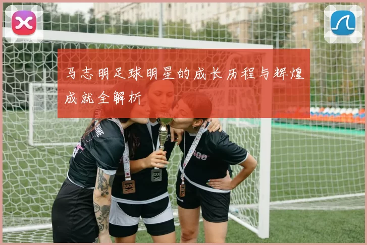 马志明足球明星的成长历程与辉煌成就全解析
