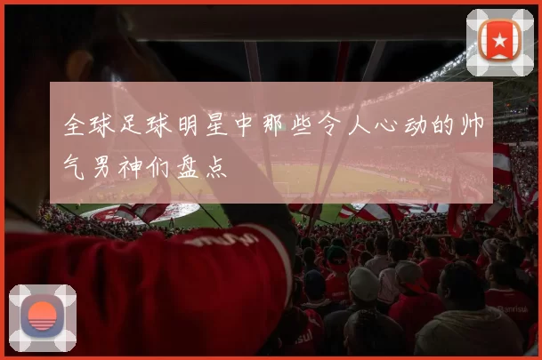 全球足球明星中那些令人心动的帅气男神们盘点