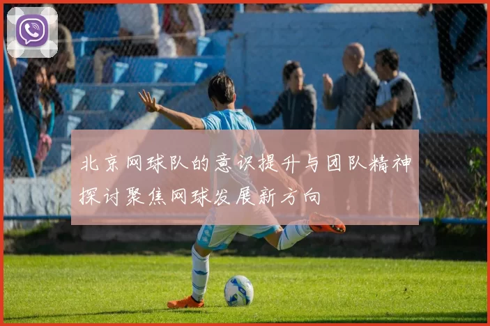 北京网球队的意识提升与团队精神探讨聚焦网球发展新方向