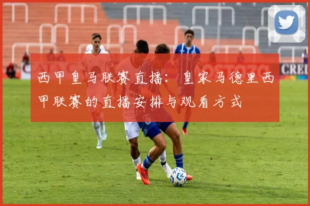 西甲皇马联赛直播：皇家马德里西甲联赛的直播安排与观看方式