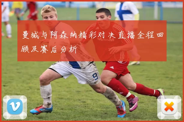 曼城与阿森纳精彩对决直播全程回顾及赛后分析