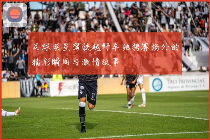 足球明星驾驶越野车驰骋赛场外的精彩瞬间与激情故事