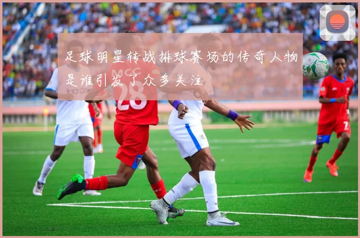 足球明星转战排球赛场的传奇人物是谁引发了众多关注