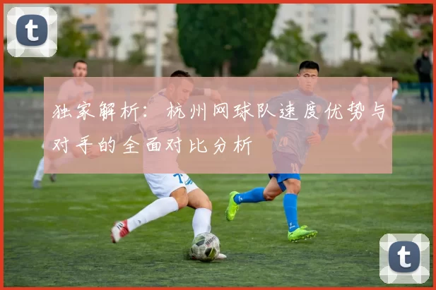 独家解析：杭州网球队速度优势与对手的全面对比分析