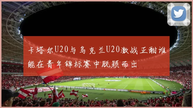 卡塔尔U20与乌克兰U20激战正酣谁能在青年锦标赛中脱颖而出