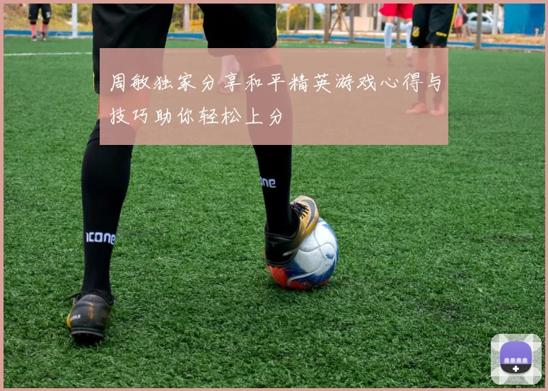 周敏独家分享和平精英游戏心得与技巧助你轻松上分